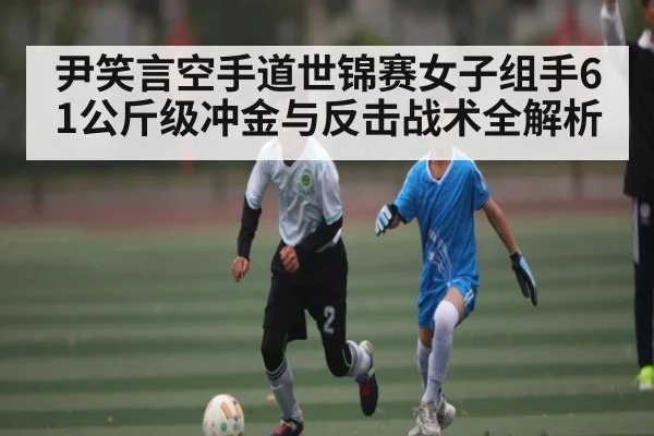 尹笑言空手道世锦赛女子组手61公斤级冲金与反击战术全解析